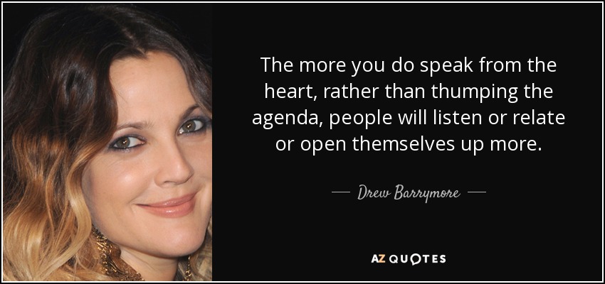 The more you do speak from the heart, rather than thumping the agenda, people will listen or relate or open themselves up more. - Drew Barrymore