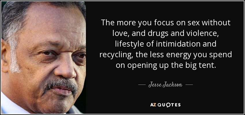 The more you focus on sex without love, and drugs and violence, lifestyle of intimidation and recycling, the less energy you spend on opening up the big tent. - Jesse Jackson