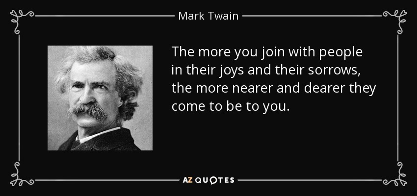The more you join with people in their joys and their sorrows, the more nearer and dearer they come to be to you. - Mark Twain