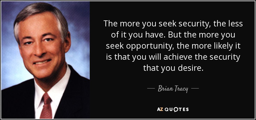 The more you seek security, the less of it you have. But the more you seek opportunity, the more likely it is that you will achieve the security that you desire. - Brian Tracy