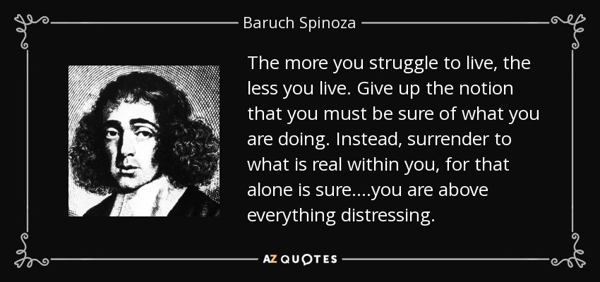 The more you struggle to live, the less you live. Give up the notion that you must be sure of what you are doing. Instead, surrender to what is real within you, for that alone is sure....you are above everything distressing. - Baruch Spinoza