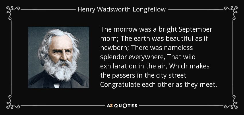 The morrow was a bright September morn; The earth was beautiful as if newborn; There was nameless splendor everywhere, That wild exhilaration in the air, Which makes the passers in the city street Congratulate each other as they meet. - Henry Wadsworth Longfellow