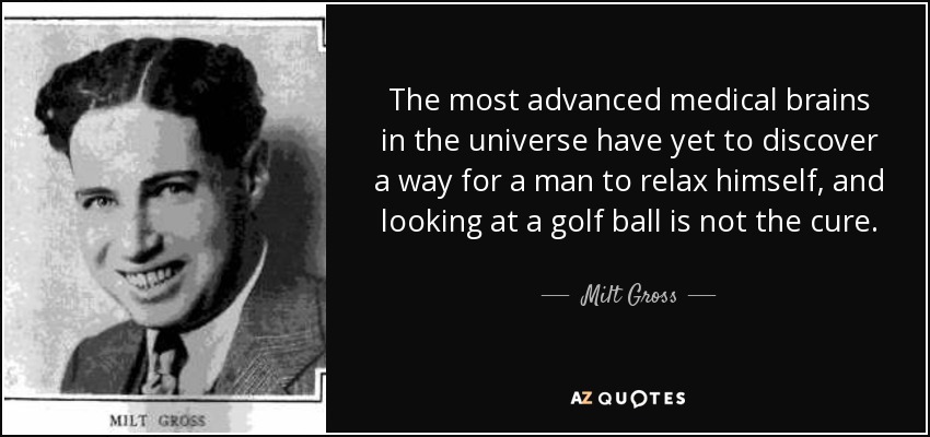 The most advanced medical brains in the universe have yet to discover a way for a man to relax himself, and looking at a golf ball is not the cure. - Milt Gross