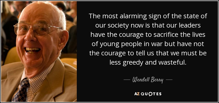The most alarming sign of the state of our society now is that our leaders have the courage to sacrifice the lives of young people in war but have not the courage to tell us that we must be less greedy and wasteful. - Wendell Berry