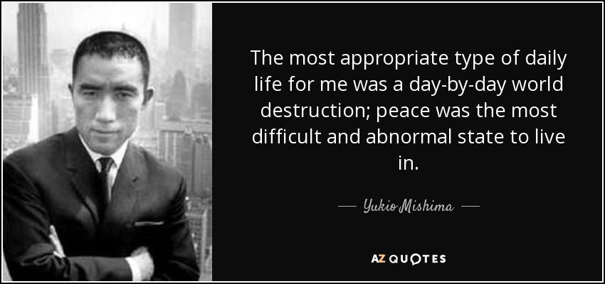 The most appropriate type of daily life for me was a day-by-day world destruction; peace was the most difficult and abnormal state to live in. - Yukio Mishima