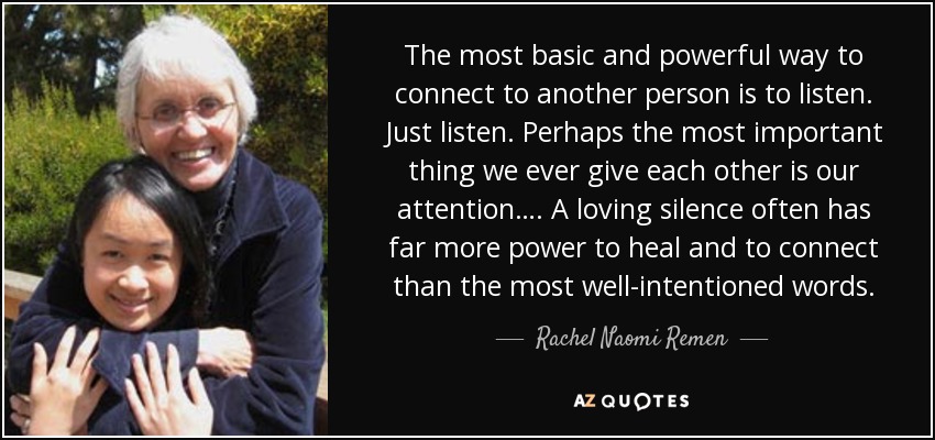 The most basic and powerful way to connect to another person is to listen. Just listen. Perhaps the most important thing we ever give each other is our attention…. A loving silence often has far more power to heal and to connect than the most well-intentioned words. - Rachel Naomi Remen