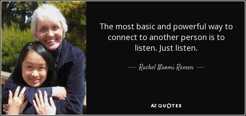 The most basic and powerful way to connect to another person is to listen. Just listen. - Rachel Naomi Remen