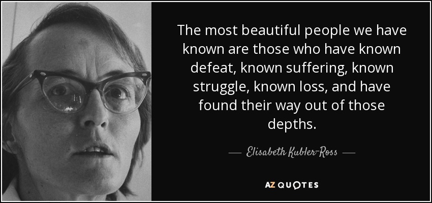 The most beautiful people we have known are those who have known defeat, known suffering, known struggle, known loss, and have found their way out of those depths. - Elisabeth Kubler-Ross
