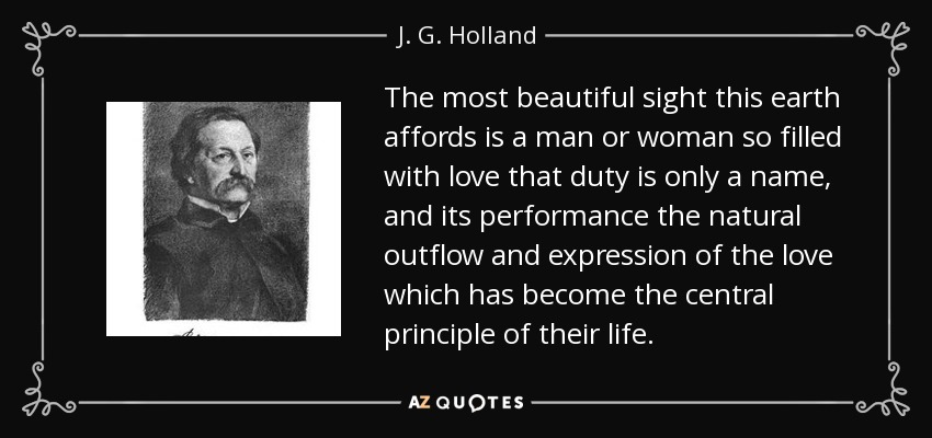 The most beautiful sight this earth affords is a man or woman so filled with love that duty is only a name, and its performance the natural outflow and expression of the love which has become the central principle of their life. - J. G. Holland