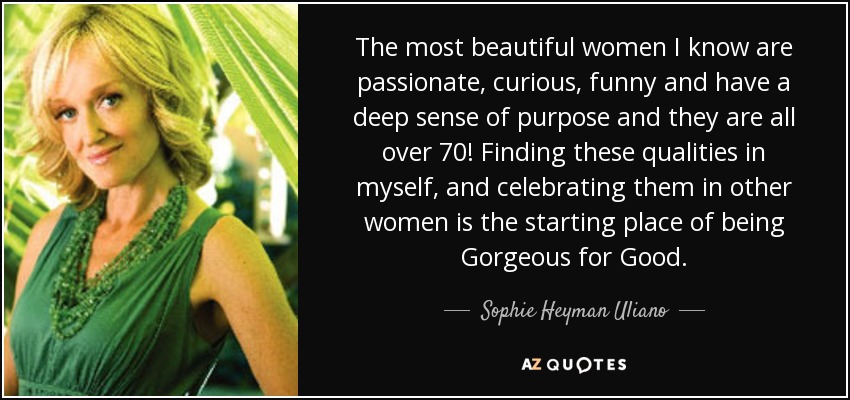 The most beautiful women I know are passionate, curious, funny and have a deep sense of purpose and they are all over 70! Finding these qualities in myself, and celebrating them in other women is the starting place of being Gorgeous for Good. - Sophie Heyman Uliano