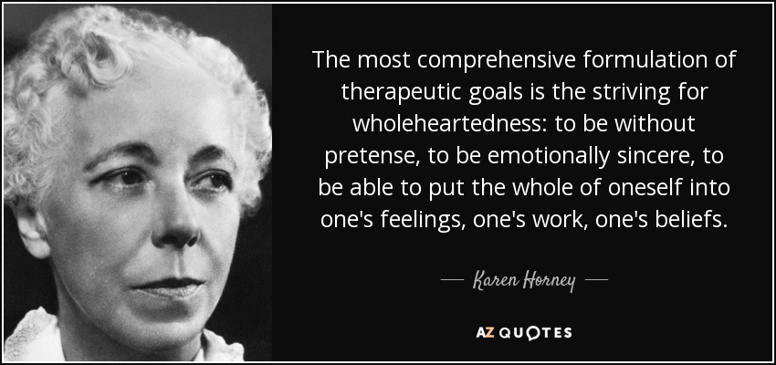 The most comprehensive formulation of therapeutic goals is the striving for wholeheartedness: to be without pretense, to be emotionally sincere, to be able to put the whole of oneself into one's feelings, one's work, one's beliefs. - Karen Horney