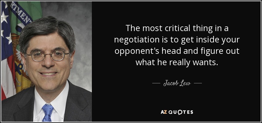 The most critical thing in a negotiation is to get inside your opponent's head and figure out what he really wants. - Jacob Lew