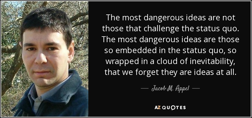 The most dangerous ideas are not those that challenge the status quo. The most dangerous ideas are those so embedded in the status quo, so wrapped in a cloud of inevitability, that we forget they are ideas at all. - Jacob M. Appel