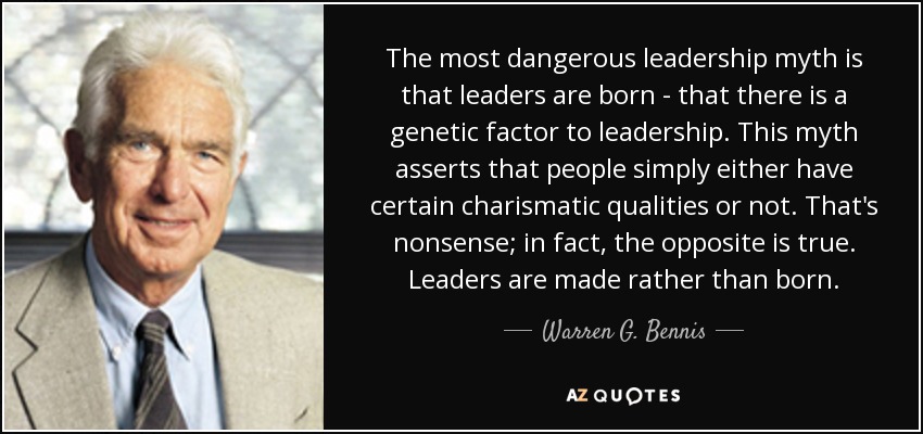 The most dangerous leadership myth is that leaders are born - that there is a genetic factor to leadership. This myth asserts that people simply either have certain charismatic qualities or not. That's nonsense; in fact, the opposite is true. Leaders are made rather than born. - Warren G. Bennis
