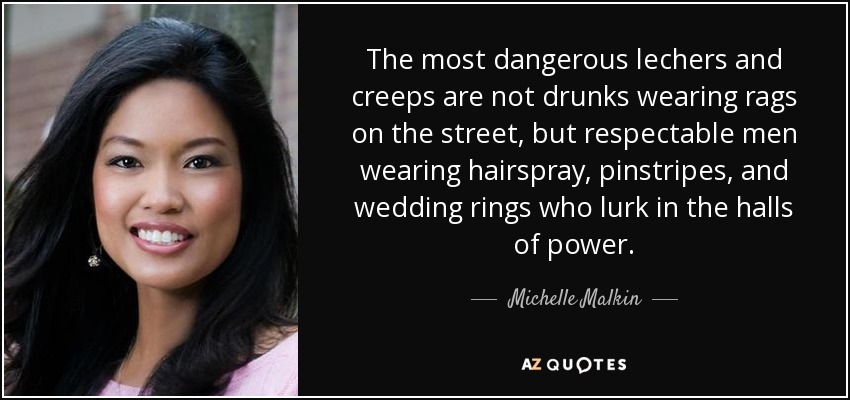 The most dangerous lechers and creeps are not drunks wearing rags on the street, but respectable men wearing hairspray, pinstripes, and wedding rings who lurk in the halls of power. - Michelle Malkin