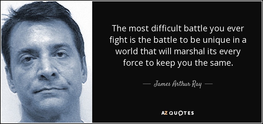 The most difficult battle you ever fight is the battle to be unique in a world that will marshal its every force to keep you the same. - James Arthur Ray