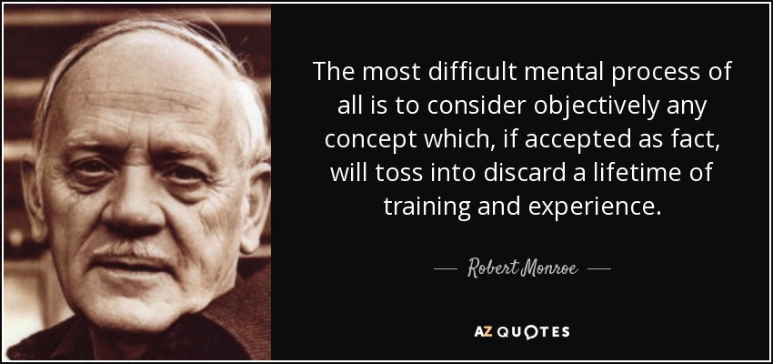The most difficult mental process of all is to consider objectively any concept which, if accepted as fact, will toss into discard a lifetime of training and experience. - Robert Monroe