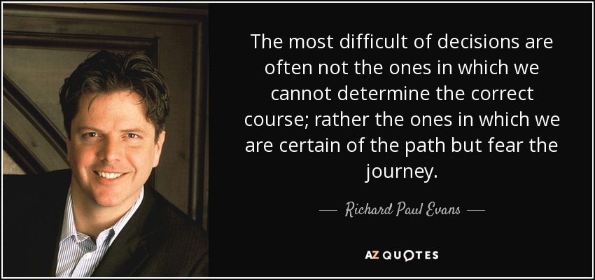 The most difficult of decisions are often not the ones in which we cannot determine the correct course; rather the ones in which we are certain of the path but fear the journey. - Richard Paul Evans