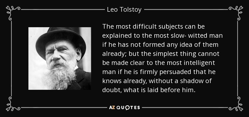 The most difficult subjects can be explained to the most slow- witted man if he has not formed any idea of them already; but the simplest thing cannot be made clear to the most intelligent man if he is firmly persuaded that he knows already, without a shadow of doubt, what is laid before him. - Leo Tolstoy