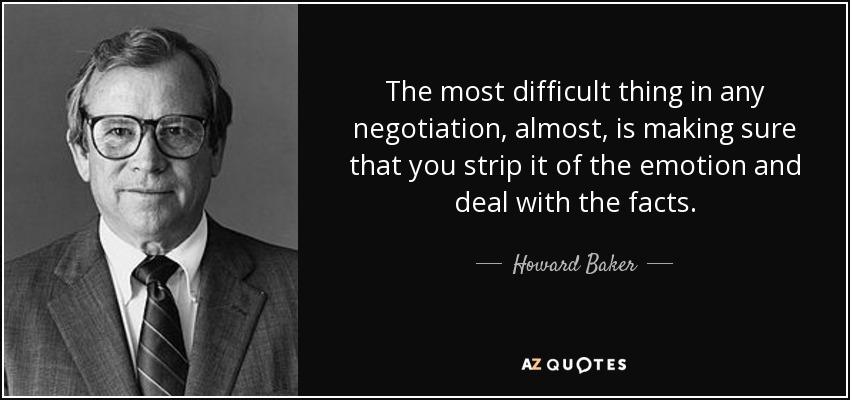 The most difficult thing in any negotiation, almost, is making sure that you strip it of the emotion and deal with the facts. - Howard Baker