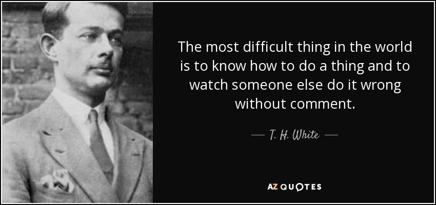 The most difficult thing in the world is to know how to do a thing and to watch someone else do it wrong without comment. - T. H. White