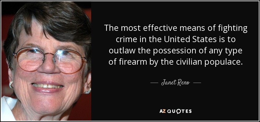 The most effective means of fighting crime in the United States is to outlaw the possession of any type of firearm by the civilian populace. - Janet Reno