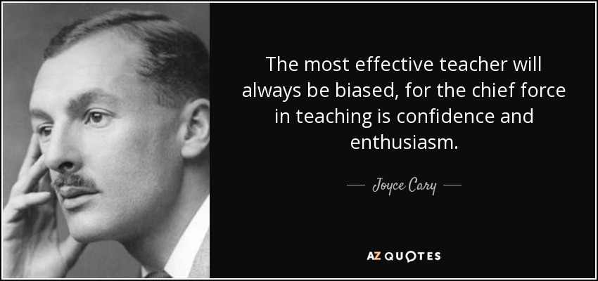 The most effective teacher will always be biased, for the chief force in teaching is confidence and enthusiasm. - Joyce Cary