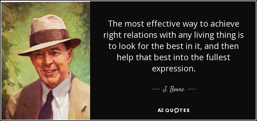 The most effective way to achieve right relations with any living thing is to look for the best in it, and then help that best into the fullest expression. - J. Boone