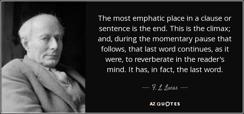 The most emphatic place in a clause or sentence is the end. This is the climax; and, during the momentary pause that follows, that last word continues, as it were, to reverberate in the reader's mind. It has, in fact, the last word. - F. L. Lucas