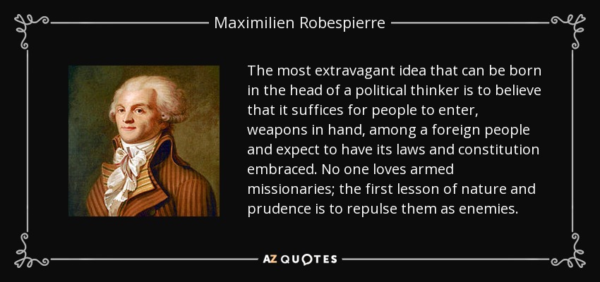The most extravagant idea that can be born in the head of a political thinker is to believe that it suffices for people to enter, weapons in hand, among a foreign people and expect to have its laws and constitution embraced. No one loves armed missionaries; the first lesson of nature and prudence is to repulse them as enemies. - Maximilien Robespierre