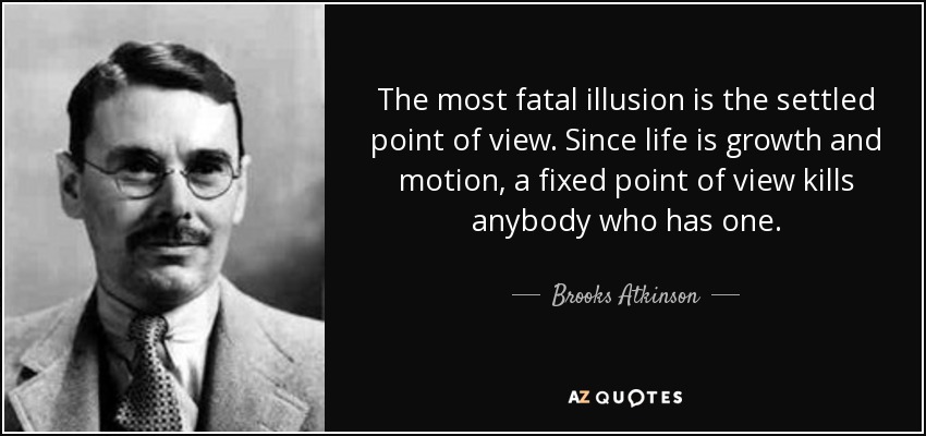 The most fatal illusion is the settled point of view. Since life is growth and motion, a fixed point of view kills anybody who has one. - Brooks Atkinson