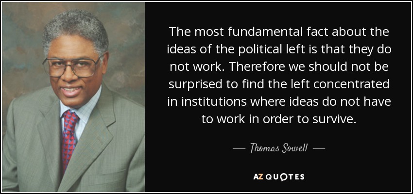 The most fundamental fact about the ideas of the political left is that they do not work. Therefore we should not be surprised to find the left concentrated in institutions where ideas do not have to work in order to survive. - Thomas Sowell