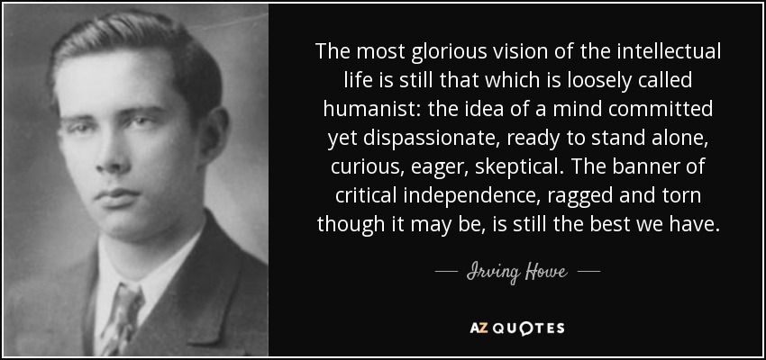 The most glorious vision of the intellectual life is still that which is loosely called humanist: the idea of a mind committed yet dispassionate, ready to stand alone, curious, eager, skeptical. The banner of critical independence, ragged and torn though it may be, is still the best we have. - Irving Howe
