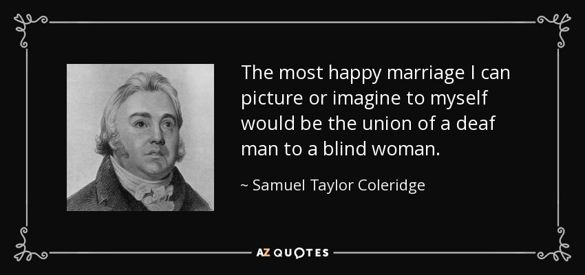 The most happy marriage I can picture or imagine to myself would be the union of a deaf man to a blind woman. - Samuel Taylor Coleridge