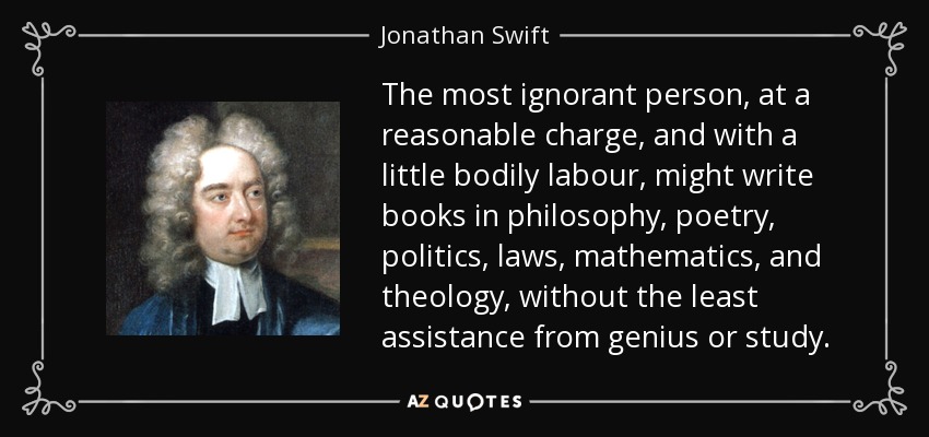 The most ignorant person, at a reasonable charge, and with a little bodily labour, might write books in philosophy, poetry, politics, laws, mathematics, and theology, without the least assistance from genius or study. - Jonathan Swift