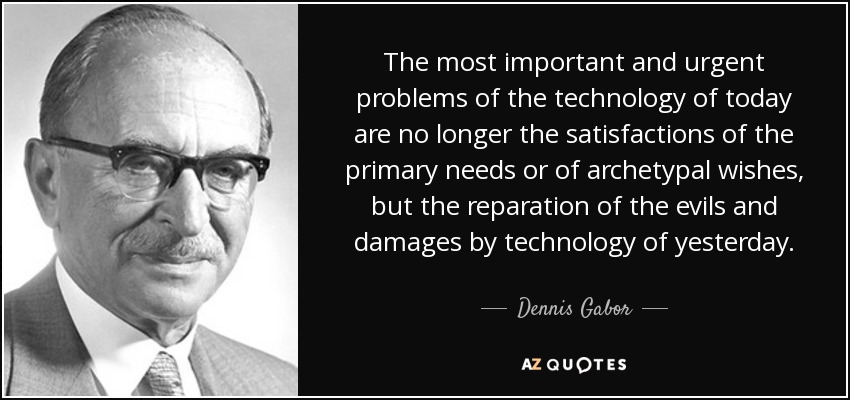 The most important and urgent problems of the technology of today are no longer the satisfactions of the primary needs or of archetypal wishes, but the reparation of the evils and damages by technology of yesterday. - Dennis Gabor