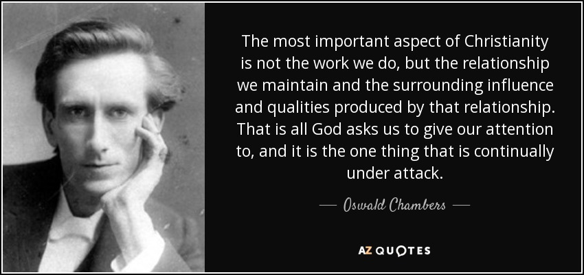 The most important aspect of Christianity is not the work we do, but the relationship we maintain and the surrounding influence and qualities produced by that relationship. That is all God asks us to give our attention to, and it is the one thing that is continually under attack. - Oswald Chambers
