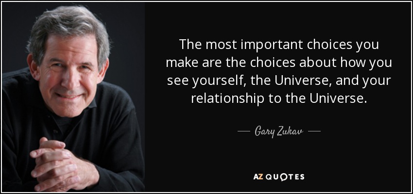 The most important choices you make are the choices about how you see yourself, the Universe, and your relationship to the Universe. - Gary Zukav