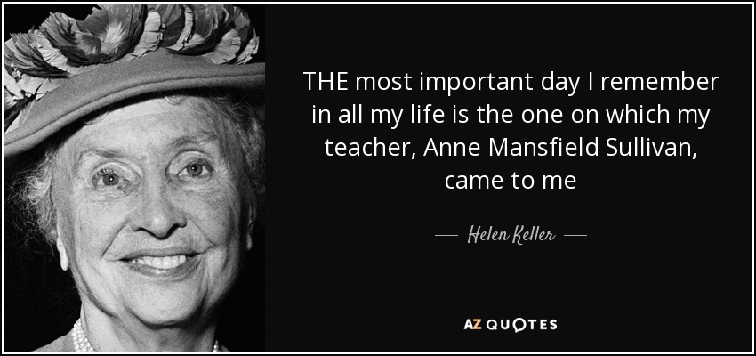 THE most important day I remember in all my life is the one on which my teacher, Anne Mansfield Sullivan, came to me - Helen Keller