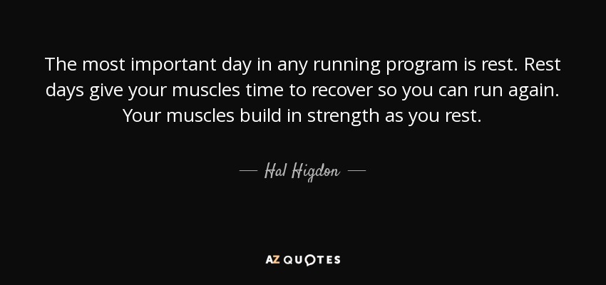 The most important day in any running program is rest. Rest days give your muscles time to recover so you can run again. Your muscles build in strength as you rest. - Hal Higdon