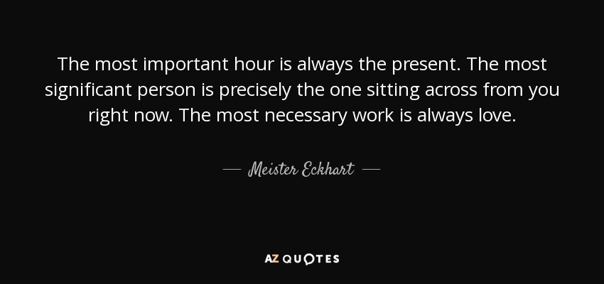 The most important hour is always the present. The most significant person is precisely the one sitting across from you right now. The most necessary work is always love. - Meister Eckhart