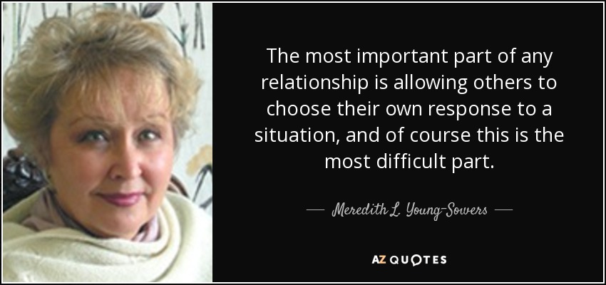 The most important part of any relationship is allowing others to choose their own response to a situation, and of course this is the most difficult part. - Meredith L. Young-Sowers