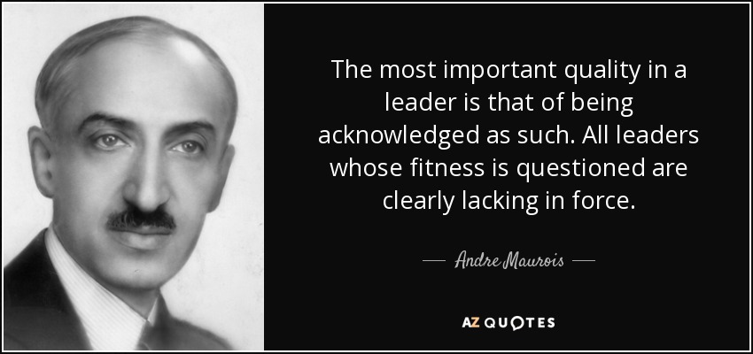 The most important quality in a leader is that of being acknowledged as such. All leaders whose fitness is questioned are clearly lacking in force. - Andre Maurois