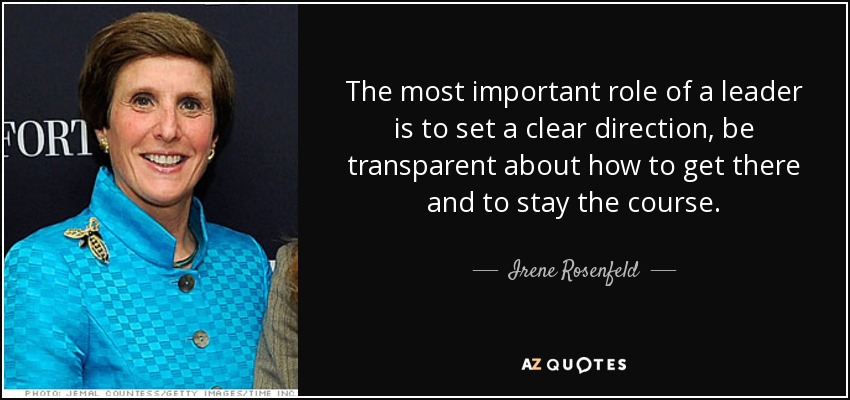 The most important role of a leader is to set a clear direction, be transparent about how to get there and to stay the course. - Irene Rosenfeld