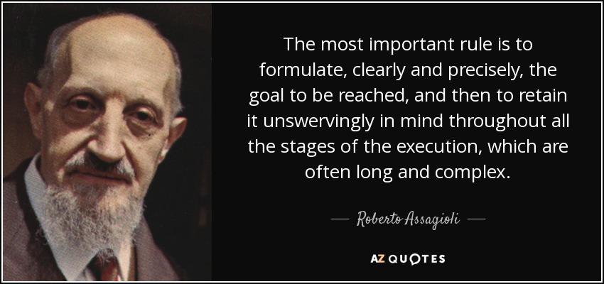 The most important rule is to formulate, clearly and precisely, the goal to be reached, and then to retain it unswervingly in mind throughout all the stages of the execution, which are often long and complex. - Roberto Assagioli