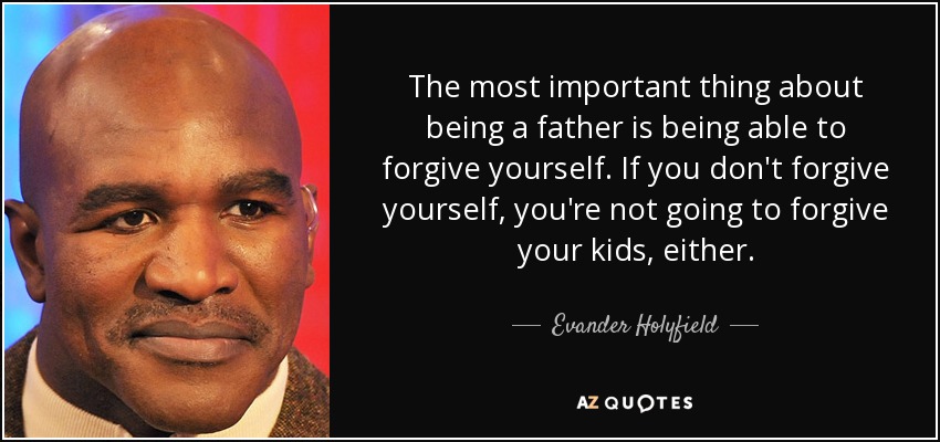 The most important thing about being a father is being able to forgive yourself. If you don't forgive yourself, you're not going to forgive your kids, either. - Evander Holyfield
