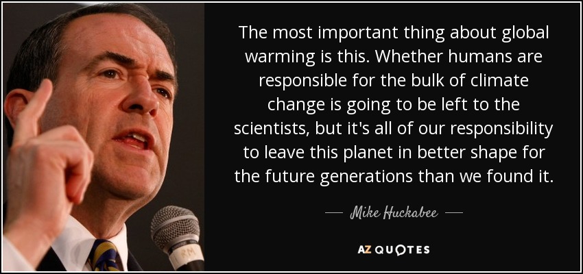 The most important thing about global warming is this. Whether humans are responsible for the bulk of climate change is going to be left to the scientists, but it's all of our responsibility to leave this planet in better shape for the future generations than we found it. - Mike Huckabee