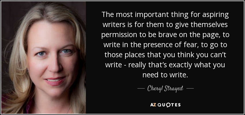 The most important thing for aspiring writers is for them to give themselves permission to be brave on the page, to write in the presence of fear, to go to those places that you think you can’t write - really that’s exactly what you need to write. - Cheryl Strayed