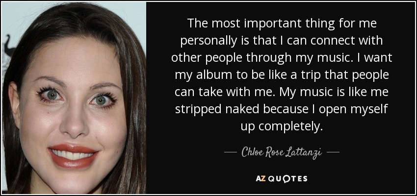 The most important thing for me personally is that I can connect with other people through my music. I want my album to be like a trip that people can take with me. My music is like me stripped naked because I open myself up completely. - Chloe Rose Lattanzi