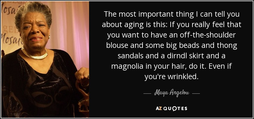 The most important thing I can tell you about aging is this: If you really feel that you want to have an off-the-shoulder blouse and some big beads and thong sandals and a dirndl skirt and a magnolia in your hair, do it. Even if you're wrinkled. - Maya Angelou